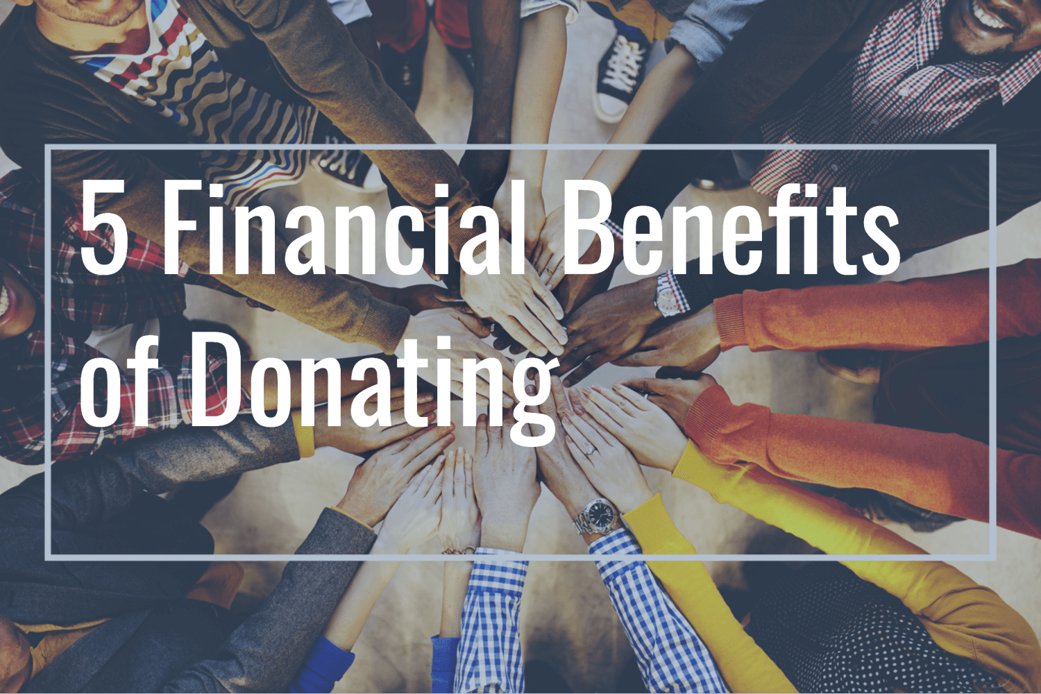 A team of diverse people putting their hands together to and the title: 5 Financial Benefits of Donating